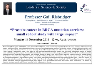 Garvan Institute of Medical Research
Leaders in Science & Society
Professor Gail Risbridger
Deputy Dean - Special Projects, MpCCC Research Director
Prostate Cancer Research Program
Monash University
“Prostate cancer in BRCA mutation carriers:
small cohort study with large impact”
Monday 14 November 2016 12PM, AUDITORIUM
Host: Prof Peter Croucher
Professor Gail Risbridger is an NH&MRC Senior Principal Research Fellow, career academic and researcher who has >25 years’ experience in Prostate Cancer
research and Men’s Health. She graduated from Monash University, becoming a founding member of the Monash Institute of Medical Research (MIMR) now
known as the Hudson Institute of Medical Research. Currently, she leads Prostate Cancer Research at Monash University and at the Peter MacCallum Cancer
Centre, Victorian Comprehensive cancer Centre where her team is an internationally recognised research team of scientists and clinicians working on prostate
cancer and Andrology related projects. As one of Australia’s leading prostate cancer researchers, she pioneered the use of stem cells for recombination studies
combining stem cell biology with endocrinology. She also holds positions of Deputy Dean, Special Projects, FMNHS; Research Director of Monash Partners
Comprehensive Cancer Consortium (MpCCC) and Chair, Faculty Research Centres & Institutes Committee as well as advisory roles in Andrology Australia and
the Freemason’s Foundation Centre for Men’s Health. Her academic and industry collaborations have built infrastructure and trained a workforce required to
underpin the national research effort in Australian Prostate Cancer Research, including a National tissue bank with Victorian State Government informatics
support. Her awards include an International Fulbright Senior Scholar Award, British Endocrine Society Asia-Oceania Medal and Honorary Life Member of
Endocrine Society of Australia and Fellow of Australian Society of Reproductive Biology.
 