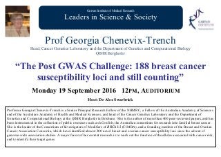 Garvan Institute of Medical Research
Leaders in Science & Society
Prof Georgia Chenevix-Trench
Head, Cancer Genetics Laboratory and the Department of Genetics and Computational Biology
QIMR Berghofer
“The Post GWAS Challenge: 188 breast cancer
susceptibility loci and still counting”
Monday 19 September 2016 12PM, AUDITORIUM
Host: Dr Alex Swarbrick
Professor Georgia Chenevix-Trench is a Senior Principal Research Fellow of the NHMRC, a Fellow of the Australian Academy of Sciences
and of the Australian Academy of Health and Medical Sciences, and head of the Cancer Genetics Laboratory and the Department of
Genetics and Computational Biology at the QIMR Berghofer in Brisbane. She is the author of more than 400 peer-reviewed papers, and has
been instrumental in the collection of public resources such as kConFab, the Australian consortium for research into familial breast cancer.
She is the leader of the Consortium of Investigators of Modifiers of BRCA1/2 (CIMBA), and a founding member of the Breast and Ovarian
Cancer Association Consortia, which have identified almost 200 novel breast and ovarian cancer susceptibility loci since the advent of
genome-wide association studies. A major focus of her current research is to work out the function of the alleles associated with cancer risk,
and to identify their target genes.
 