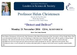 Garvan Institute of Medical Research
Leaders in Science & Society
Professor Helen Christensen
Director & Chief Scientist
Black Dog Institute
University of New South Wales
“Detect and Deliver”
Monday 21 November 2016 12PM, AUDITORIUM
Host: Prof John Mattick
Prof Helen Christensen is Director & Chief Scientist of the Black Dog Institute at the University of New South Wales. She
is an international leader in the use of technology to both detect poor mental health and to deliver quality evidence-based
therapies. Her current research focuses on the effective integration of websites, apps, sensors, social media and
Smartphone tools into large-scale prevention and intervention programs for anxiety, depression and suicide. Prof
Christensen is also a vocal advocate for evidence informed policy to improve universal access to quality mental health
care.
 