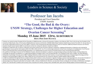 Garvan Institute of Medical Research
Leaders in Science & Society
Professor Ian Jacobs
President and Vice-Chancellor
UNSW Australia
“The Good, the Bad & the Ovary:
UNSW Strategy, Challenges for Higher Education and
Ovarian Cancer Screening”
Monday 15 June 2015 12PM, AUDITORIUM
HOST: PROF JOHN MATTICK
Professor Ian Jacobs has been President & Vice‐Chancellor of UNSW Australia, a Group of 8 University in Sydney, since February 2015. Prior to this he was Vice President of the 
University of Manchester, Dean of the Faculty of Medical/Human Sciences and Director of MAHSC (Manchester Academic Health Science Centre) from 2011‐15. He was Dean of 
the Faculty of Biomedical Sciences at UCL from 2009‐11, Director of the Comprehensive Biomedical Research Centre at UCLH/UCL (2006‐10), Research Director UCL Partners 
Academic Health Science System (2009‐11) and Director of the UCL Institute for Women’s Health from 2004‐9.  
Alongside his leadership roles, he directs a laboratory and clinical research team focused on genetics, proteomics, imaging and biomarkers in detection and screening for 
gynaecological cancers and has held awards >£30m from MRC, CRUK and DH. He is PI on several large multicentre clinical trials including the UK Collaborative Trial of Ovarian 
Cancer Screening (UKCTOCS) involving 202,000 participants in 13 collaborating UK centres and the UK Familial Ovarian Cancer Screening Study (UKFOCSS).  
He qualified at Cambridge University and the Middlesex Hospital, obtained accreditation in obstetrics and gynaecology working at the Royal London and Rosie Maternity 
Cambridge and specialist accreditation as a surgical gynaecological oncologist at Bart’s and The Royal Marsden. He completed an MD Thesis at QMUL, the CRUK McElwain 
Fellowship at Cambridge University and an MRC Travelling Fellowship at Duke University, North Carolina. Ian was head of Department of Gynaecological Oncology and then 
Obstetrics and Gynaecology at QMUL from 1996 to 2004 and set up and directed the UCL Institute for Women’s Health between 2004 and 2009.  
In 2005 he established the Uganda Women’s Health Initiative which conducts a series of projects in Uganda including a cervical screening programme. He has been President of 
the British Gynaecological Cancer Society (2001‐2004) and of the European Society of Gynaecological Oncology (2005‐2007). He is Medical Advisor to the Eve Appeal 
(Gynaecology Cancer Research fund) which he founded in 1985, a Patron of Safehands for Women, non‐Executive Director of Abcodia Ltd and holds an NIHR Senior Investigator 
Award. He is married with 3 children and his leisure time is focused on his family, running, travel, charitable work, sport and his lifelong support of Arsenal football club.
 