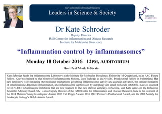 Garvan Institute of Medical Research
Leaders in Science & Society
Dr Kate Schroder
Deputy Director
IMB Centre for Inflammation and Disease Research
Institute for Molecular Bioscience
“Inflammation control by inflammasomes”
Monday 10 October 2016 12PM, AUDITORIUM
Host: Prof Mark Febbraio
Kate Schroder heads the Inflammasome Laboratory at the Institute for Molecular Bioscience, University of Queensland, as an ARC Future
Fellow. Kate was trained by the pioneer of inflammasome biology, Jürg Tschopp, as an NHMRC Postdoctoral Fellow in Switzerland. Her
new laboratory is investigating the molecular mechanisms governing inflammasome activity and caspase activation, the cellular mediators
of inflammasome-dependent inflammation, and inflammasome suppression by autophagy and small molecule inhibitors. Kate co-invented
novel NLRP3 inflammasome inhibitors that are now licensed to the new start-up company, Inflazome, and Kate serves on the Inflazome
Scientific Advisory Board. She is also Deputy Director of the IMB Centre for Inflammation and Disease Research. Kate is the recipient of
the 2014 Milstein Young Investigator Award, 2013 Tall Poppy Award, 2010 QLD Premier’s Postdoctoral Award, and the 2008 Society for
Leukocyte Biology’s Dolph Adams Award.
 