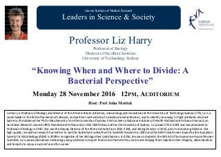 Garvan Institute of Medical Research
Leaders in Science & Society
Professor Liz Harry
Professor of Biology
Director of the ithree Institute
University of Technology Sydney
“Knowing When and Where to Divide: A
Bacterial Perspective”
Monday 28 November 2016 12PM, AUDITORIUM
Host: Prof John Mattick
Liz Harry is Professor of Biology and Director of the ithree institute (infection, immunology and innovation) at the University of Technology Sydney (UTS). Liz is a 
world leader in the field of bacterial cell division, and partners with industry to develop novel antibiotics, and to identify new ways to fight antibiotic‐resistant 
bacteria. She obtained her PhD in Biochemistry from the University of Sydney. She has been a National Institutes of Health Postdoctoral Fellow at Harvard, an 
Australian Research Council (ARC) Postdoctoral Fellow and an ARC QEII Fellow, both at the University of Sydney.  Liz joined UTS in 2005 and was promoted to 
Professor of Biology in 2010. She was the Deputy Director of the ithree institute from 2012‐2104, and Acting Director in 2015, prior to becoming Director. Her 
high quality, innovative research has led her to win the Australian Eureka Prize for Scientific Research in 2002 and the ASM Frank Fenner Award by the Australian 
Society for Microbiology (ASM) in 2008 in recognition of her distinguished contributions. In 2016, she was included in the SBS list of Six Impressive Aussie Women 
Scientists. Liz is passionate about mentoring young scientists to inspire them to be the best they can be and helping them maintain their integrity, determination 
and tenacity to enjoy a successful and fun career.
 