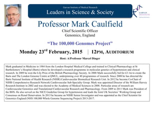 Garvan Institute of Medical Research
Leaders in Science & Society
Professor Mark Caulfield
Chief Scientific Officer
Genomics, England
“The 100,000 Genomes Project”
Monday 23rd
February, 2015 12PM, AUDITORIUM
Host: A/Professor Marcel Dinger
Mark graduated in Medicine in 1984 from the London Hospital Medical College and trained in Clinical Pharmacology at St
Bartholomew’s Hospital (Barts) where he developed a research programme in molecular genetics of hypertension and clinical
research. In 2009 he won the Lily Prize of the British Pharmacology Society. In 2000 Mark successfully bid for £3.1m to create the
Barts and The London Genome Centre at QMUL, underpinning over 40 programmes of research. Since 2008 he has directed the
Barts National Institute of Health Research (NIHR) Cardiovascular Biomedical Research Unit. In 2012 he become Co-Chair of
NIHR Comprehensive Research Network Cardiovascular Sub-Specialty Group. Mark was appointed Director of the William Harvey
Research Institute in 2002 and was elected to the Academy of Medical Sciences in 2008. Particular areas of research are
Cardiovascular Genomics and Translational Cardiovascular Research and Pharmacology. From 2009 to 2011 Mark was President of
the BHS. He also served on the NICE Guideline Group for hypertension and leads the Joint UK Societies’ Working Group and
Consensus on Renal Denervation. In 2013 he became an NIHR Senior Investigator and was appointed as the Chief Scientist for
Genomics England (NHS 100,000 Whole Genome Sequencing Project) 2013-2017.
 