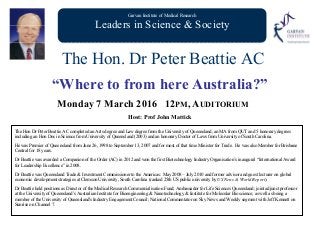 Garvan Institute of Medical Research
Leaders in Science & Society
The Hon. Dr Peter Beattie AC
“Where to from here Australia?”
Monday 7 March 2016 12PM, AUDITORIUM
Host: Prof John Mattick
The Hon Dr Peter Beattie AC completed an Arts degree and Law degree from the University of Queensland, an MA from QUT and 5 honorary degrees
including an Hon Doc in Science from University of Queensland (2003) and an honorary Doctor of Laws from University of South Carolina.
He was Premier of Queensland from June 26, 1998 to September 13, 2007 and for most of that time Minister for Trade. He was also Member for Brisbane
Central for 18 years.
Dr Beattie was awarded a Companion of the Order (AC) in 2012 and won the first Biotechnology Industry Organisation’s inaugural “International Award
for Leadership Excellence” in 2008.
Dr Beattie was Queensland Trade & Investment Commissioner to the Americas: May 2008 – July 2010 and former advisor and guest lecturer on global
economic development strategies at Clemson University, South Carolina (ranked 25th US public university by US News & World Report).
Dr Beattie held positions as Director of the Medical Research Commercialisation Fund; Ambassador for Life Sciences Queensland; joint adjunct professor
at the University of Queensland’s Australian Institute for Bioengineering & Nanotechnology & Institute for Molecular Bioscience; as well as being a
member of the University of Queensland's Industry Engagement Council; National Commentator on Sky News and Weekly segment with Jeff Kennett on
Sunrise on Channel 7.
 