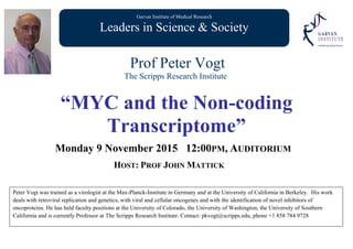 Garvan Institute of Medical Research
Leaders in Science & Society
Prof Peter Vogt
The Scripps Research Institute
“MYC and the Non-coding
Transcriptome”
Monday 9 November 2015 12:00PM, AUDITORIUM
HOST: PROF JOHN MATTICK
Peter Vogt was trained as a virologist at the Max-Planck-Institute in Germany and at the University of California in Berkeley. His work
deals with retroviral replication and genetics, with viral and cellular oncogenes and with the identification of novel inhibitors of
oncoproteins. He has held faculty positions at the University of Colorado, the University of Washington, the University of Southern
California and is currently Professor at The Scripps Research Institute. Contact: pkvogt@scripps.edu, phone +1 858 784 9728
 