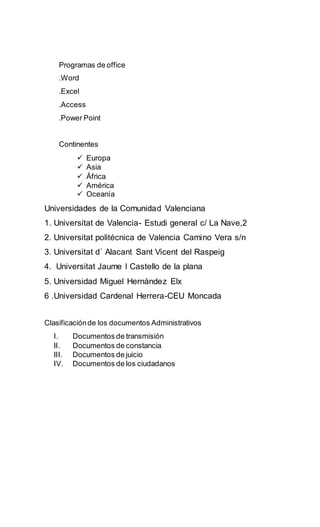 Programas de office
.Word
.Excel
.Access
.Power Point
Continentes
 Europa
 Asia
 África
 América
 Oceanía
Universidades de la Comunidad Valenciana
1. Universitat de Valencia- Estudi general c/ La Nave,2
2. Universitat politécnica de Valencia Camino Vera s/n
3. Universitat d´ Alacant Sant Vicent del Raspeig
4. Universitat Jaume I Castello de la plana
5. Universidad Miguel Hernández Elx
6 .Universidad Cardenal Herrera-CEU Moncada
Clasificaciónde los documentos Administrativos
I. Documentos de transmisión
II. Documentos de constancia
III. Documentos de juicio
IV. Documentos de los ciudadanos
 