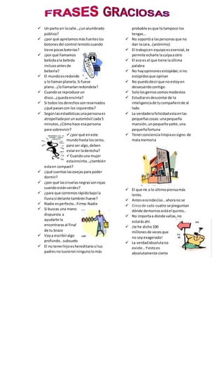  Un parto en lacalle…¿unalumbrado
público?
 ¿por qué apretamosmásfuerteslos
botonesdel control remotocuando
tiene pocasbaterías?
 ¡por qué llamamos
bebidaala bebida
inclusoantesde
beberla?
 El mundoesredondo
y lollamanplaneta.Si fuese
plano…¿lollamaríanredondeta?
 Cuandose reproduce un
disco…¿quedaencinta?
 Si todos losderechossonreservados
¿qué pasancon los izquierdos?
 Segúnlasestadísticasunapersonaes
atropelladaporunautomóvil cada5
minutos, ¿Cómohace esapersona
para sobrevivir?
¿por qué eneste
mundohasta losceros,
para ser algo,deben
estaren laderecha?
Cuandouna mujer
estaencinta…¿también
estaen compact?
 ¿qué cuentaslasovejaspara poder
dormir?
 ¿por qué lasciruelasnegrassonrojas
cuandoestánverdes?
 ¿para que corremosrápidobajola
lluviasi delante tambiénllueve?
 Nadie esperfecto…Firma:Nadie
 Si buscas una mano
dispuesta a
ayudarte la
encontrarasal final
de tu brazo
 Voya escribiralgo
profundo…subsuelo
 El no tenerhijoeshereditariosi tus
padresno tuvieronningunolomás
probable esque tútampoco los
tengas…
 No soportóa laspersonasque no
dan lacara…(anónimo)
 El trabajoen equipoesesencial,te
permite echarle laculpaaotro
 El ecoes el que tiene laúltima
palabra
 No hayopinionesestúpidas;si no
estúpidosque opinan
 No puedodecirque noestoyen
desacuerdocontigo.
 Sololosgeniossomosmodestos
 Estudiaresdescontarde la
inteligenciade tucompañerode al
lado
 La verdaderafelicidadestaenlas
pequeñascosas:unapequeña
mansión,unpequeñoyatte,una
pequeñafortuna
 Tenerconciencialimpiaessigno de
malamemoria
 El que ríe a lo últimopiensamás
lento.
 Anteseraindeciso…ahorano se
 Cincode cada cuatro se preguntan
dónde demoniosestáel quinto…
 No importaa donde vallas,no
estarásahí.
 ¡te he dicho 100
millonesde vecesque
no soyexagerado!
 La verdadabsolutano
existe…Yestoes
absolutamente cierto
 