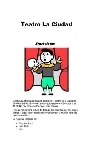 Teatro La Ciudad
Entrevistas
Entrevistas abiertas se llevaran acabo en el Teatro de la Ciudad el
viernes y sábado durante el mes de julio desde las 9:00 horas a las
15:00.No hay necesidad de hacer citas previas.
Prepárense con una lectura de drama y dos canciones de diferentes
estilos. Traigan las composiciones musicales de la música de fondo
rabadas en cinta.
La música a utilizarse es:
 West Side Story
 Hello, Dolly
 Evita
 