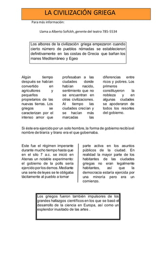 Para más información:
Llama a Alberto Sofickh, gerente del teatro 785-5534
Algún tiempo
después se habían
convertido en
agricultores y
pequeños
propietarios de las
nuevas tierras. Los
griegos se
caracterizan por el
intenso amor que
profesaban a las
ciudades donde
habían nacido,
sentimiento que no
se encuentran en
otras civilizaciones.
Al tiempo las
ciudades crecían y
se hacían más
marcadas las
diferencias entre
ricos y pobres. Los
primeros
constituyeron la
nobleza y en
algunas ciudades
se apoderaron de
todos los resortes
del gobierno.
Si éste era ejercido por un solo hombre,la forma de gobierno recibíael
nombre de tiranía y tirano era el que gobernaba.
Este fue el régimen imperante
durante mucho tiempo hasta que
en el silo 7 a.c. se inició en
Atenas un notable experimento:
el gobierno de la polls sería
ejercido porlos demos.Mediante
una serie de leyes se le obligaba
tácitamente al pueblo a tomar
parte activa en los asuntos
públicos de la ciudad. En
realidad la mayor parte de los
habitantes de las ciudades
griegas no eran legalmente
habitantes, así que la
democracia estaría ejercida por
una minoría pero era un
comienzo.
LA CIVILIZACIÓN GRIEGA
Los albores de la civilización griega empezaron cuando
cierto número de pueblos nómadas se establecieron
definitivamente en las costas de Grecia que bañan los
mares Mediterráneo y Egeo
Los griegos fueron también impulsores de los
grandes hallazgos científicos en los que se basó el
desarrollo de la ciencia en Europa, así como un
esplendor inusitado de las artes .
 