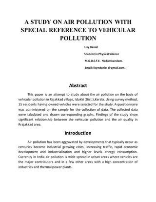 A STUDY ON AIR POLLUTION WITH
SPECIAL REFERENCE TO VEHICULAR
POLLUTION
Lisy Daniel
Student in Physical Science
M.G.U.C.T.E. Nedumkandam.
Email: lisyndaniel @ gmail.com.
Abstract
This paper is an attempt to study about the air pollution on the basis of
vehicular pollution in Rajakkad village, Idukki (Dist.),Kerala. Using survey method,
15 residents having owned vehicles were selected for the study. A questionnaire
was administered on the sample for the collection of data. The collected data
were tabulated and drawn corresponding graphs. Findings of the study show
significant relationship between the vehicular pollution and the air quality in
Rrajakkad area.
Introduction
Air pollution has been aggravated by developments that typically occur as
centuries become industrial growing cities, increasing traffic, rapid economic
development and industrialization and higher levels energy consumption.
Currently in India air pollution is wide spread in urban areas where vehicles are
the major contributors and in a few other areas with a high concentration of
industries and thermal power plants.
 