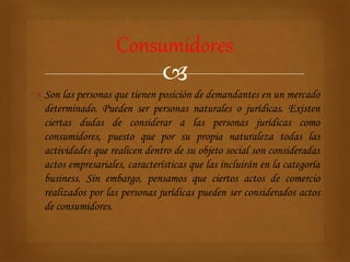 
 Son las personas que tienen posición de demandantes en un mercado
determinado. Pueden ser personas naturales o jurídicas. Existen
ciertas dudas de considerar a las personas jurídicas como
consumidores, puesto que por su propia naturaleza todas las
actividades que realicen dentro de su objeto social son consideradas
actos empresariales, características que las incluirán en la categoría
business. Sin embargo, pensamos que ciertos actos de comercio
realizados por las personas jurídicas pueden ser considerados actos
de consumidores.
Consumidores
 