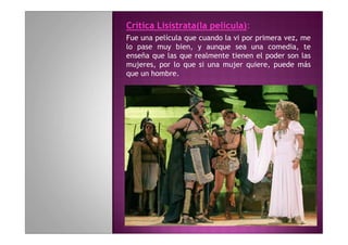 Crítica Lisístrata(la película):
Fue una película que cuando la vi por primera vez, me
lo pase muy bien, y aunque sea una comedia, te
enseña que las que realmente tienen el poder son las
mujeres, por lo que si una mujer quiere, puede más
que un hombre.
 