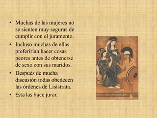 • Muchas de las mujeres no
se sienten muy seguras de
cumplir con el juramento.
• Incluso muchas de ellas
preferirían hacer cosas
peores antes de obtenerse
de sexo con sus maridos.
• Después de mucha
discusión todas obedecen
las órdenes de Lisístrata.
• Esta las hace jurar.

 