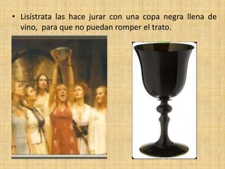 • Lisístrata las hace jurar con una copa negra llena de
vino, para que no puedan romper el trato.

 