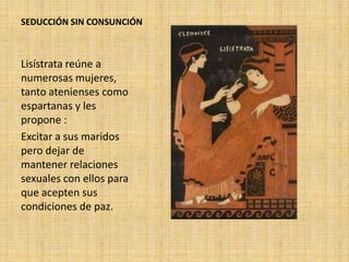 SEDUCCIÓN SIN CONSUNCIÓN

Lisístrata reúne a
numerosas mujeres,
tanto atenienses como
espartanas y les
propone :
Excitar a sus maridos
pero dejar de
mantener relaciones
sexuales con ellos para
que acepten sus
condiciones de paz.

 