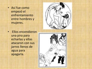 • Así fue como
empezó el
enfrentamiento
entre hombres y
mujeres.
• Ellos encendieron
una pira para
echarlas y ellas
atacaron con sus
jarros llenos de
agua para
apagarla.

 