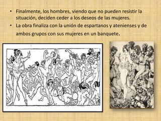• Finalmente, los hombres, viendo que no pueden resistir la
situación, deciden ceder a los deseos de las mujeres.
• La obra finaliza con la unión de espartanos y atenienses y de
ambos grupos con sus mujeres en un banquete.

 