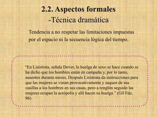 2.2. Aspectos formales
-Técnica dramática
Tendencia a no respetar las limitaciones impuestas
por el espacio ni la secuencia lógica del tiempo.

“En Lisístrata, señala Dover, la huelga de sexo se hace cuando se
ha dicho que los hombres están en campaña y, por lo tanto,
ausentes durante meses. Después Lisístrata da instrucciones para
que las mujeres se vistan provocativamente y saquen de sus
casillas a los hombres en sus casas, pero a renglón seguido las
mujeres ocupan la acrópolis y allí hacen su huelga.” (Gil Fdz,
96)

 