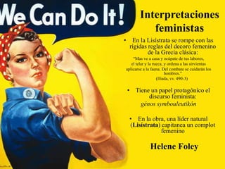 Interpretaciones
feministas
• En la Lisístrata se rompe con las
rígidas reglas del decoro femenino
de la Grecia clásica:
“Mas ve a casa y ocúpate de tus labores,
el telar y la rueca, y ordena a las sirvientas
aplicarse a la faena. Del combate se cuidarán los
hombres.”
(Ilíada, vv. 490-3)

• Tiene un papel protagónico el
discurso feminista:
génos symbouleutikón
• En la obra, una líder natural
(Lisístrata) capitanea un complot
femenino

Helene Foley

 