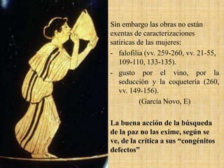 Sin embargo las obras no están
exentas de caracterizaciones
satíricas de las mujeres:
- falofilia (vv. 259-260, vv. 21-55,
109-110, 133-135).
- gusto por el vino, por la
seducción y la coquetería (260,
vv. 149-156).
(García Novo, E)
La buena acción de la búsqueda
de la paz no las exime, según se
ve, de la crítica a sus “congénitos
defectos”

 