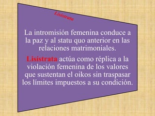 La intromisión femenina conduce a
la paz y al statu quo anterior en las
relaciones matrimoniales.
Lisístrata actúa como réplica a la
violación femenina de los valores
que sustentan el oikos sin traspasar
los límites impuestos a su condición.

 