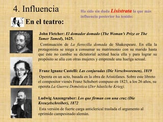 4. Influencia

Ha sido sin duda Lisístrata la que más
influencia posterior ha tenido:

En el teatro:
John Fletcher: El domador domado (The Woman’s Prize or The
Tamer Tamed), 1625.
Continuación de La fierecilla domada de Shakespeare. En ella la
protagonista se niega a consumar su matrimonio con su marido hasta
que éste no cambie su dictatorial actitud hacia ella y para lograr su
propósito se alía con otras mujeres y emprende una huelga sexual.
Franz Ignanz Castelli: Las conjuradas (Die Verschworenen), 1819
Opereta en un acto, basada en la obra de Aristófanes. Sobre este libreto
el compositor vienés Franz Schubert compuso en 1823, a los 26 años, su
opereta La Guerra Doméstica (Der häusliche Krieg).
Ludwig Anzengruber: Los que firman con una cruz (Die
Kreuzelschreiber), 1872
Esta versión de fuerte carga anticlerical traslada el argumento al
oprimido campesinado alemán.

 