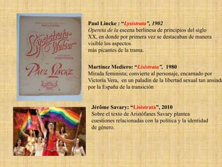 Paul Lincke : “Lysistrata”, 1902
Opereta de la escena berlinesa de principios del siglo
XX, en donde por primera vez se destacaban de manera
visible los aspectos
más picantes de la trama.

Martínez Mediero: “Lisístrata”, 1980
Mirada feminista; convierte al personaje, encarnado por
Victoria Vera, en un paladín de la libertad sexual tan ansiada
por la España de la transición

Jérôme Savary: “Lisístrata”, 2010
Sobre el texto de Aristófanes Savary plantea
cuestiones relacionadas con la política y la identidad
de género.

 