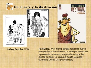 En el arte y la ilustración:

Aubrey Bearsley, 1896

Ralf König, 1987. König agrega toda una nueva
perspectiva sobre el tema, un enfoque novedoso
y propio del momento temporal en el que fue
creada su obra, un enfoque desde los años
ochenta y desde una posición gay.

 