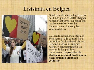 Lisístrata en Bélgica
Desde las elecciones legislativas
del 13 de junio de 2010, Bélgica
no tiene Gobierno. La causa son
los desacuerdos entre los
flamencos en el norte y los
valones del sur.
La senadora flamenca Marleen
Temmerman dijo ¡basta! En el
periódico De Standaard hizo un
llamado a todas las mujeres
belgas, y especialmente a las
parejas de los políticos
importantes, de practicar la
abstinencia sexual hasta que se
haya formado un nuevo
gobierno.

 