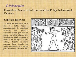 Lisístrata
Estrenada en Atenas, en las Leneas de 411 a. C. bajo la dirección de
Calístrato
Contexto histórico:
“Apenas dos años antes, en el
año 413, había fracasado
dramáticamente la expedición
ateniense
que
pretendía
conquistar Sicilia; gran parte del
imperio se había rebelado ante
las abusivas condiciones que le
ataban a la metrópoli; y, para
colmo,
Esparta, su mayor
enemiga, había logrado una
ventajosa alianza con el sátrapa
persa Tisafernes.” (Gil Fdz, 96)

 
