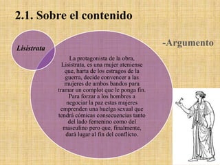 2.1. Sobre el contenido
-Argumento

Lisístrata
La protagonista de la obra,
Lisístrata, es una mujer ateniense
que, harta de los estragos de la
guerra, decide convencer a las
mujeres de ambos bandos para
tramar un complot que le ponga fin.
Para forzar a los hombres a
negociar la paz estas mujeres
emprenden una huelga sexual que
tendrá cómicas consecuencias tanto
del lado femenino como del
masculino pero que, finalmente,
dará lugar al fin del conflicto.

 