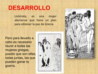 DESARROLLO
Lisístrata, es una mujer
ateniense que tiene un plan
para obtener la paz de Grecia

Pero para llevarlo a
cabo es necesario
reunir a todas las
mujeres griegas,
puesto que son ellas,
todas juntas, las que
pueden ganar la
guerra.

 