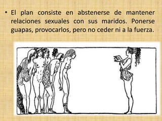 • El plan consiste en abstenerse de mantener
relaciones sexuales con sus maridos. Ponerse
guapas, provocarlos, pero no ceder ni a la fuerza.

 