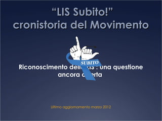 “LIS Subito!”
cronistoria del Movimento


 Riconoscimento della LIS : una questione
            ancora aperta




           Ultimo aggiornamento marzo 2012
 