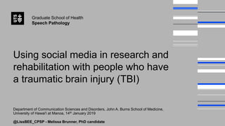 Graduate School of Health
Speech Pathology
Using social media in research and
rehabilitation with people who have
a traumatic brain injury (TBI)
Department of Communication Sciences and Disorders, John A. Burns School of Medicine,
University of Hawai'i at Manoa, 14th January 2019
@LissBEE_CPSP - Melissa Brunner, PhD candidate
 