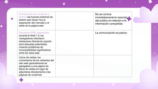 Combinación de contenido y
diseño: las buenas prácticas de
diseño web dictan hoy la
separación del marcado y el
estilo de la página web.
No se conoce
inmediatamente la reacción
del publico en relación a la
información compartida
Etiquetas HTML patentadas:
durante la Web 1.0, los
navegadores intentaron
destacarse ofreciendo soporte
para etiquetas patentadas,
creando problemas de
incompatibilidad significativos
entre los sitios web
La comunicación es pasiva
Libros de visitas: los
comentarios de los visitantes del
sitio web generalmente se
agregaban a una página de
libros de visitas en lugar de
adjuntarse directamente a las
páginas de contenido
 