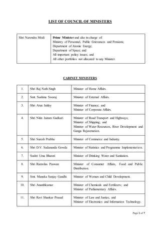 Page 1 of 7
LIST OF COUNCIL OF MINISTERS
Shri Narendra Modi Prime Minister and also in-charge of:
Ministry of Personnel, Public Grievances and Pensions;
Department of Atomic Energy;
Department of Space; and
All important policy issues; and
All other portfolios not allocated to any Minister.
CABINET MINISTERS
1. Shri Raj Nath Singh Minister of Home Affairs.
2. Smt. Sushma Swaraj Minister of External Affairs.
3. Shri Arun Jaitley Minister of Finance; and
Minister of Corporate Affairs.
4. Shri Nitin Jairam Gadkari Minister of Road Transport and Highways;
Minister of Shipping; and
Minister of Water Resources, River Development and
Ganga Rejuvenation.
5. Shri Suresh Prabhu Minister of Commerce and Industry.
6. Shri D.V. Sadananda Gowda Minister of Statistics and Programme Implementation.
7. Sushri Uma Bharati Minister of Drinking Water and Sanitation.
8. Shri Ramvilas Paswan Minister of Consumer Affairs, Food and Public
Distribution.
9. Smt. Maneka Sanjay Gandhi Minister of Women and Child Development.
10. Shri Ananthkumar Minister of Chemicals and Fertilizers; and
Minister of Parliamentary Affairs.
11. Shri Ravi Shankar Prasad Minister of Law and Justice; and
Minister of Electronics and Information Technology.
 