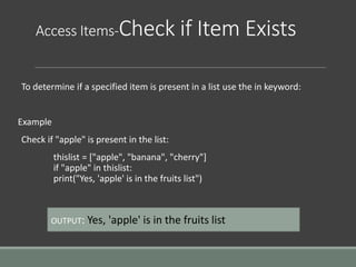 Access Items-Check if Item Exists
To determine if a specified item is present in a list use the in keyword:
Example
Check if "apple" is present in the list:
thislist = ["apple", "banana", "cherry"]
if "apple" in thislist:
print("Yes, 'apple' is in the fruits list")
OUTPUT: Yes, 'apple' is in the fruits list
 