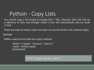 Python - Copy Lists
You cannot copy a list simply by typing list2 = list1, because: list2 will only be
a reference to list1, and changes made in list1 will automatically also be made
in list2.
There are ways to make a copy, one way is to use the built-in List method copy().
Example
Make a copy of a list with the copy() method:
thislist = ["apple", "banana", "cherry"]
mylist = thislist.copy()
print(mylist)
OUTPUT: ['apple', 'banana', 'cherry']
 