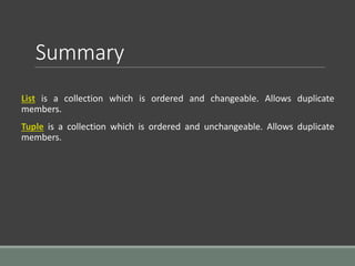 Summary
List is a collection which is ordered and changeable. Allows duplicate
members.
Tuple is a collection which is ordered and unchangeable. Allows duplicate
members.
 