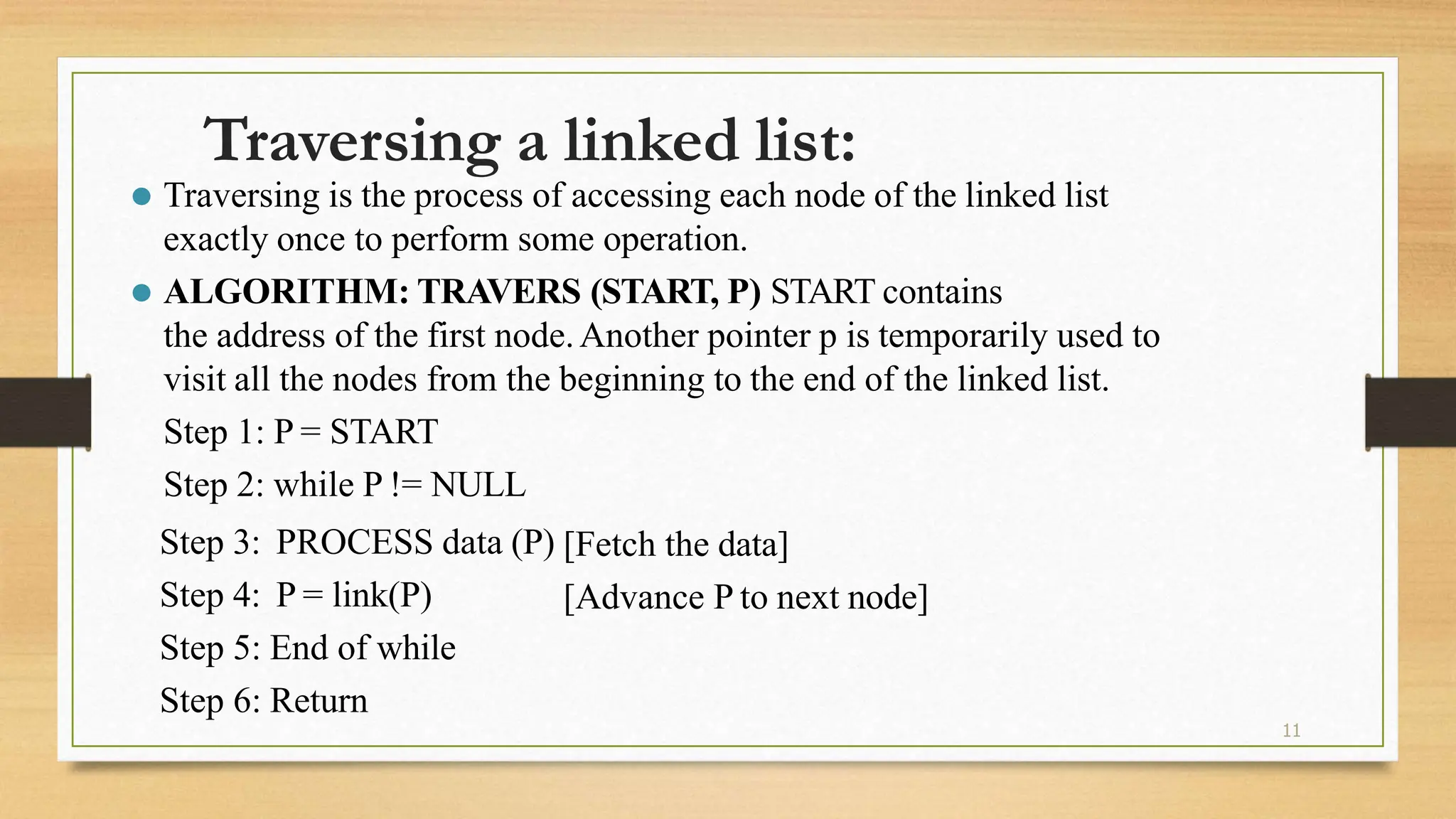 11
Traversing a linked list:
⚫ Traversing is the process of accessing each node of the linked list
exactly once to perform some operation.
⚫ ALGORITHM: TRAVERS (START, P) START contains
the address of the first node.Another pointer p is temporarily used to
visit all the nodes from the beginning to the end of the linked list.
Step 1: P = START
Step 2: while P != NULL
Step 3:
Step 4:
PROCESS data (P)
P = link(P)
[Fetch the data]
[Advance P to next node]
Step 5: End of while
Step 6: Return
 