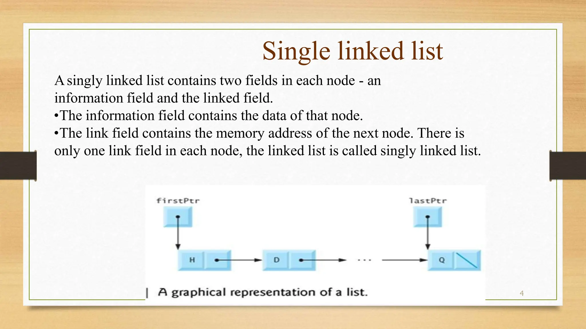 4
Single linked list
Asingly linked list contains two fields in each node - an
information field and the linked field.
•The information field contains the data of that node.
•The link field contains the memory address of the next node. There is
only one link field in each node, the linked list is called singly linked list.
 