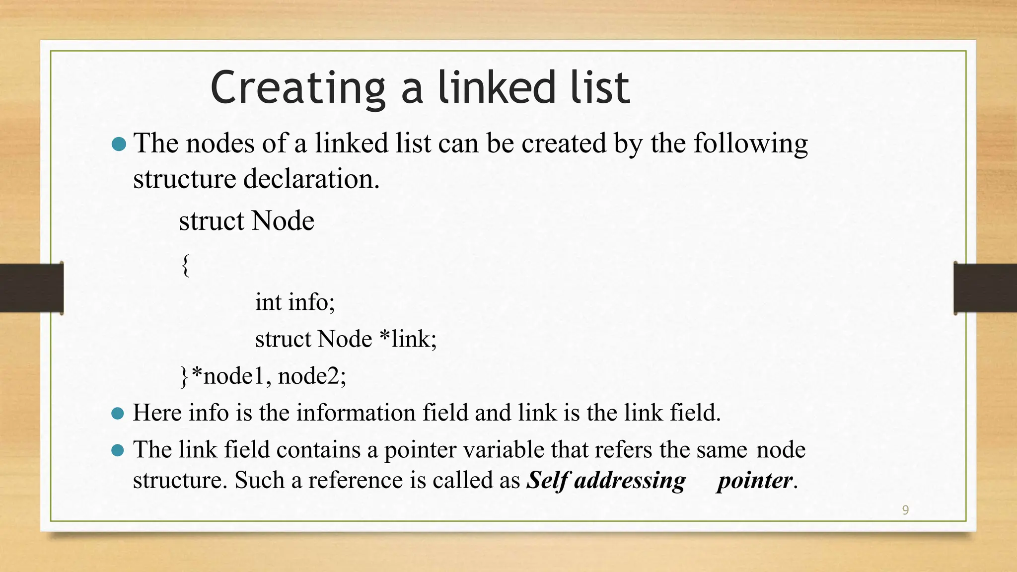 9
Creating a linked list
⚫ The nodes of a linked list can be created by the following
structure declaration.
struct Node
{
int info;
struct Node *link;
}*node1, node2;
⚫ Here info is the information field and link is the link field.
⚫ The link field contains a pointer variable that refers the same node
structure. Such a reference is called as Self addressing pointer.
 