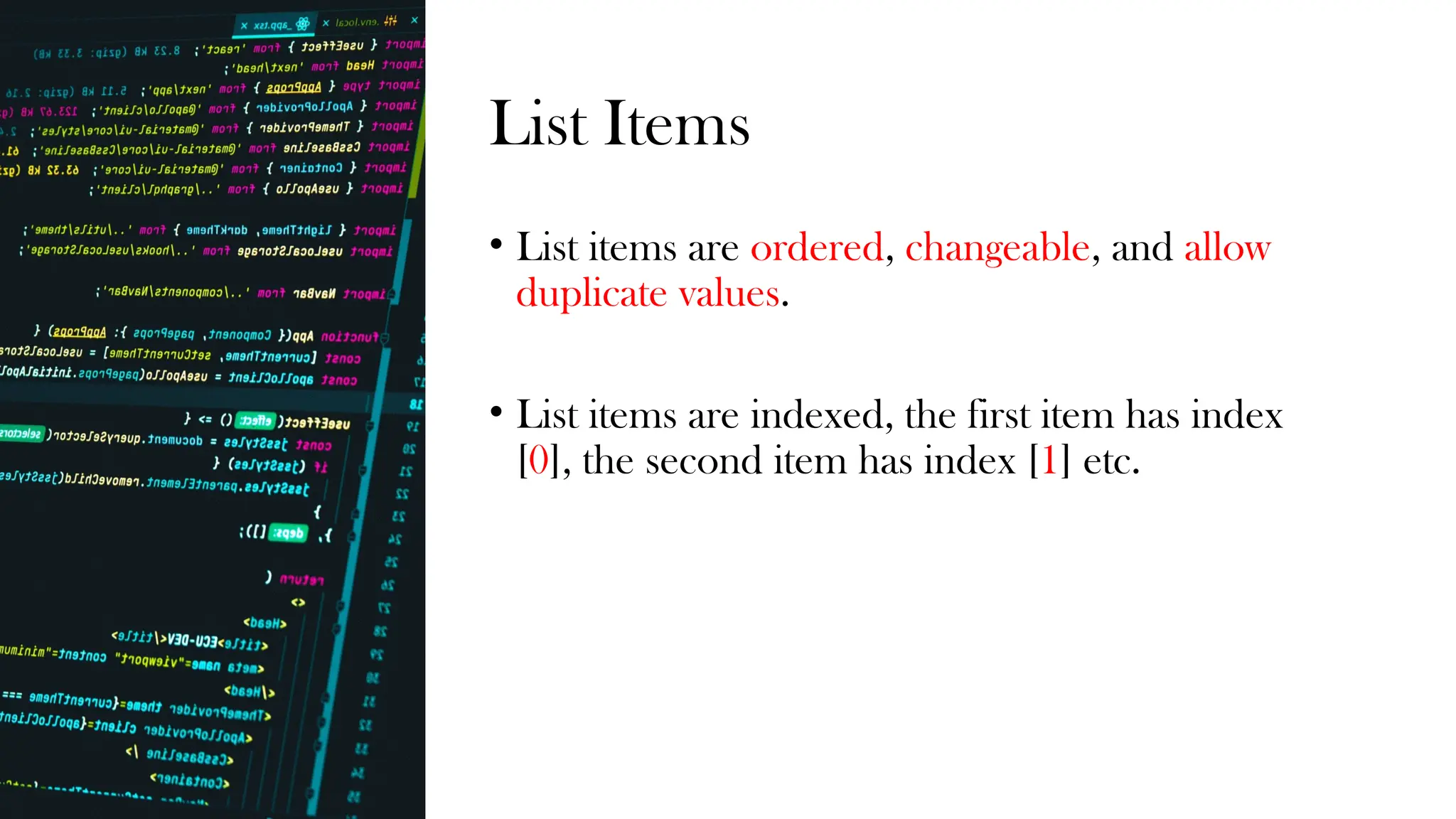 List Items
• List items are ordered, changeable, and allow
duplicate values.
• List items are indexed, the first item has index
[0], the second item has index [1] etc.
 