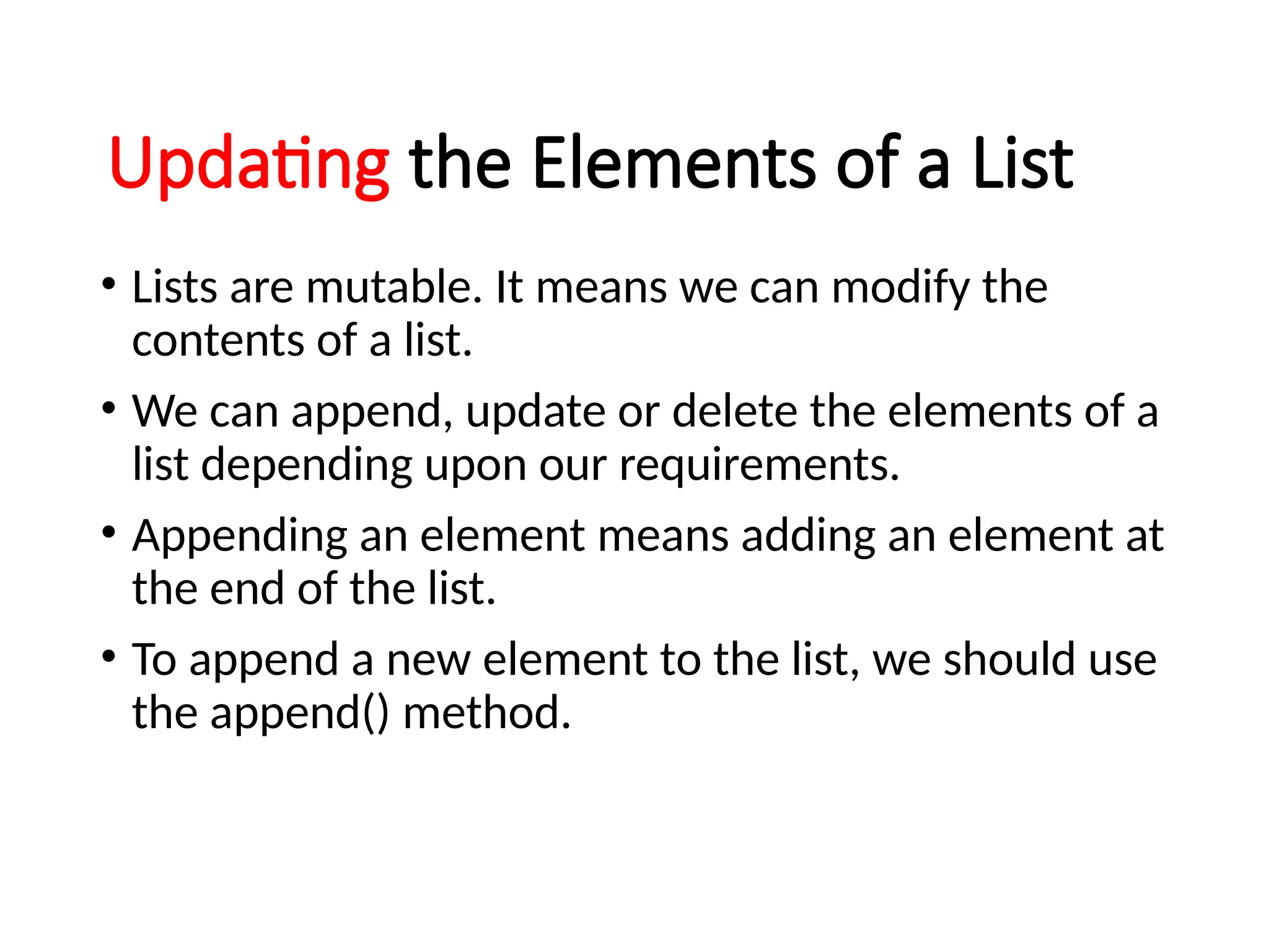 Updating the Elements of a List
• Lists are mutable. It means we can modify the
contents of a list.
• We can append, update or delete the elements of a
list depending upon our requirements.
• Appending an element means adding an element at
the end of the list.
• To append a new element to the list, we should use
the append() method.
 