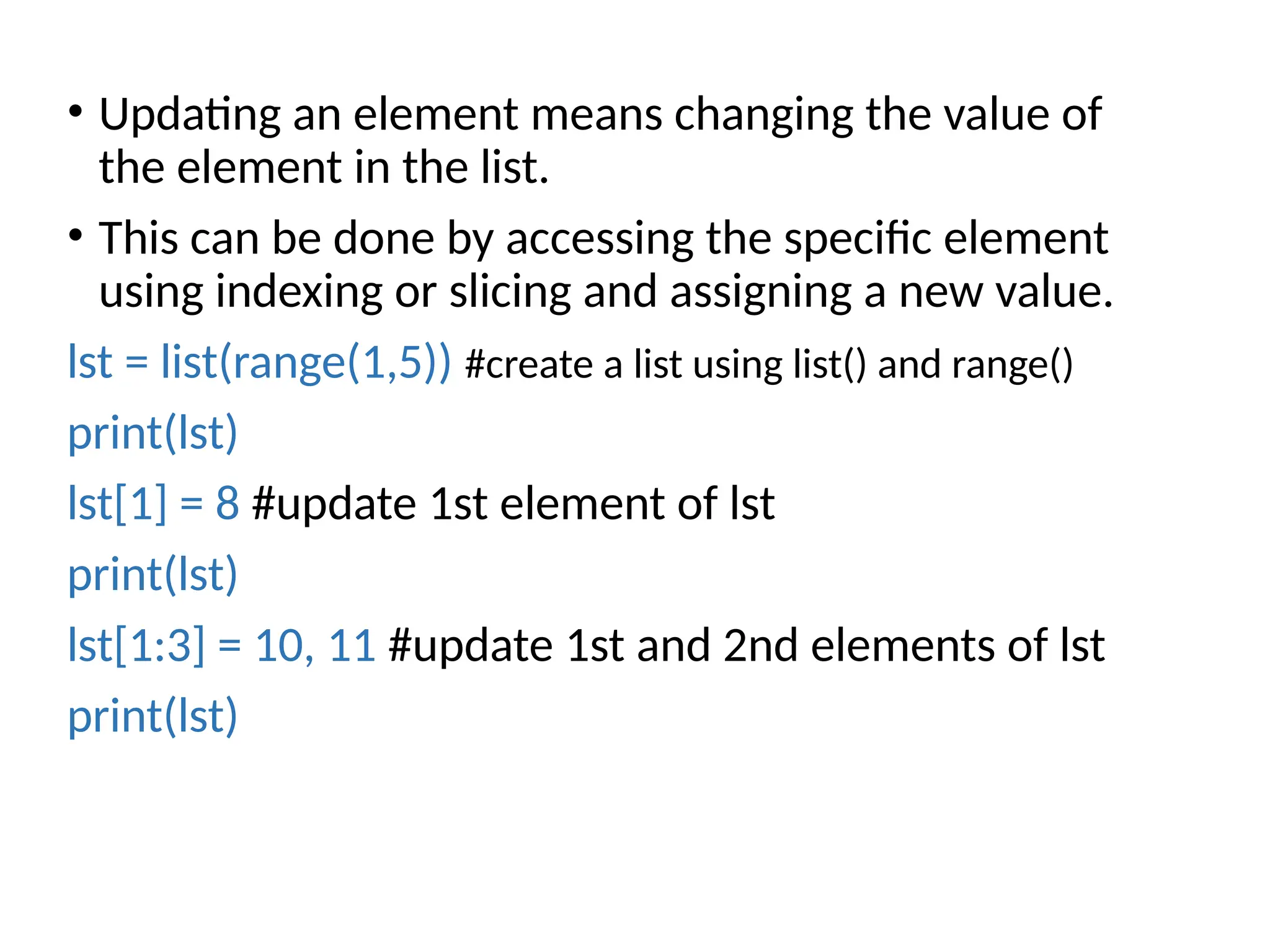 • Updating an element means changing the value of
the element in the list.
• This can be done by accessing the specific element
using indexing or slicing and assigning a new value.
lst = list(range(1,5)) #create a list using list() and range()
print(lst)
lst[1] = 8 #update 1st element of lst
print(lst)
lst[1:3] = 10, 11 #update 1st and 2nd elements of lst
print(lst)
 