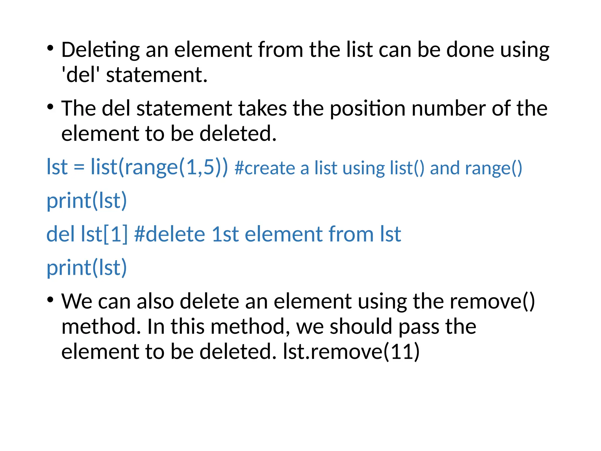• Deleting an element from the list can be done using
'del' statement.
• The del statement takes the position number of the
element to be deleted.
lst = list(range(1,5)) #create a list using list() and range()
print(lst)
del lst[1] #delete 1st element from lst
print(lst)
• We can also delete an element using the remove()
method. In this method, we should pass the
element to be deleted. lst.remove(11)
 