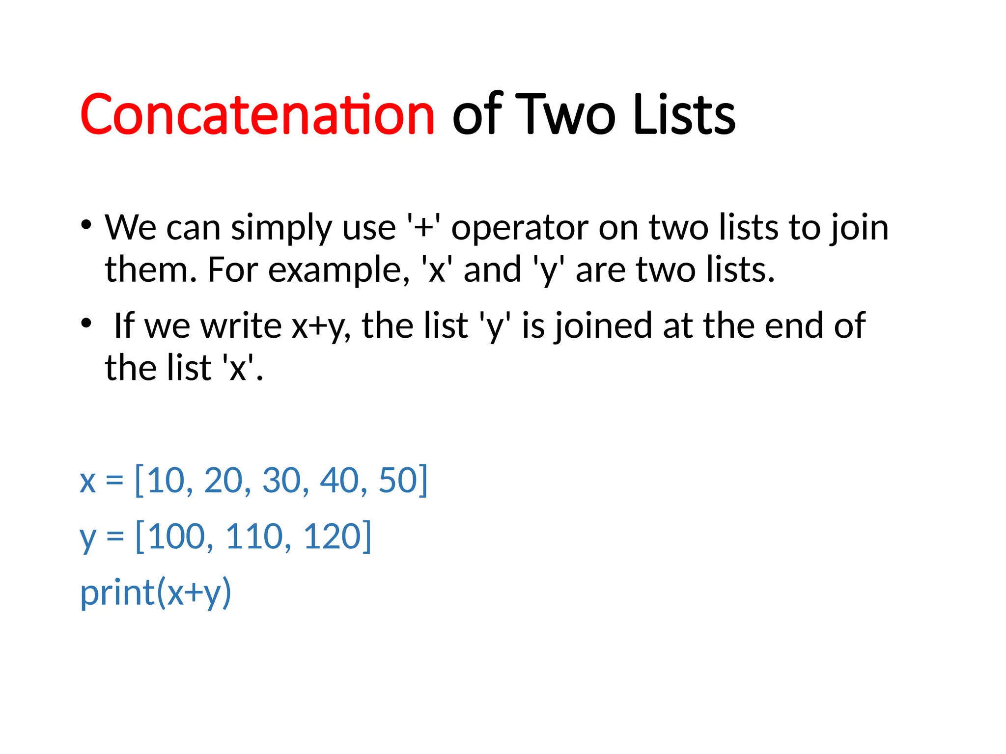 Concatenation of Two Lists
• We can simply use '+' operator on two lists to join
them. For example, 'x' and 'y' are two lists.
• If we write x+y, the list 'y' is joined at the end of
the list 'x'.
x = [10, 20, 30, 40, 50]
y = [100, 110, 120]
print(x+y)
 