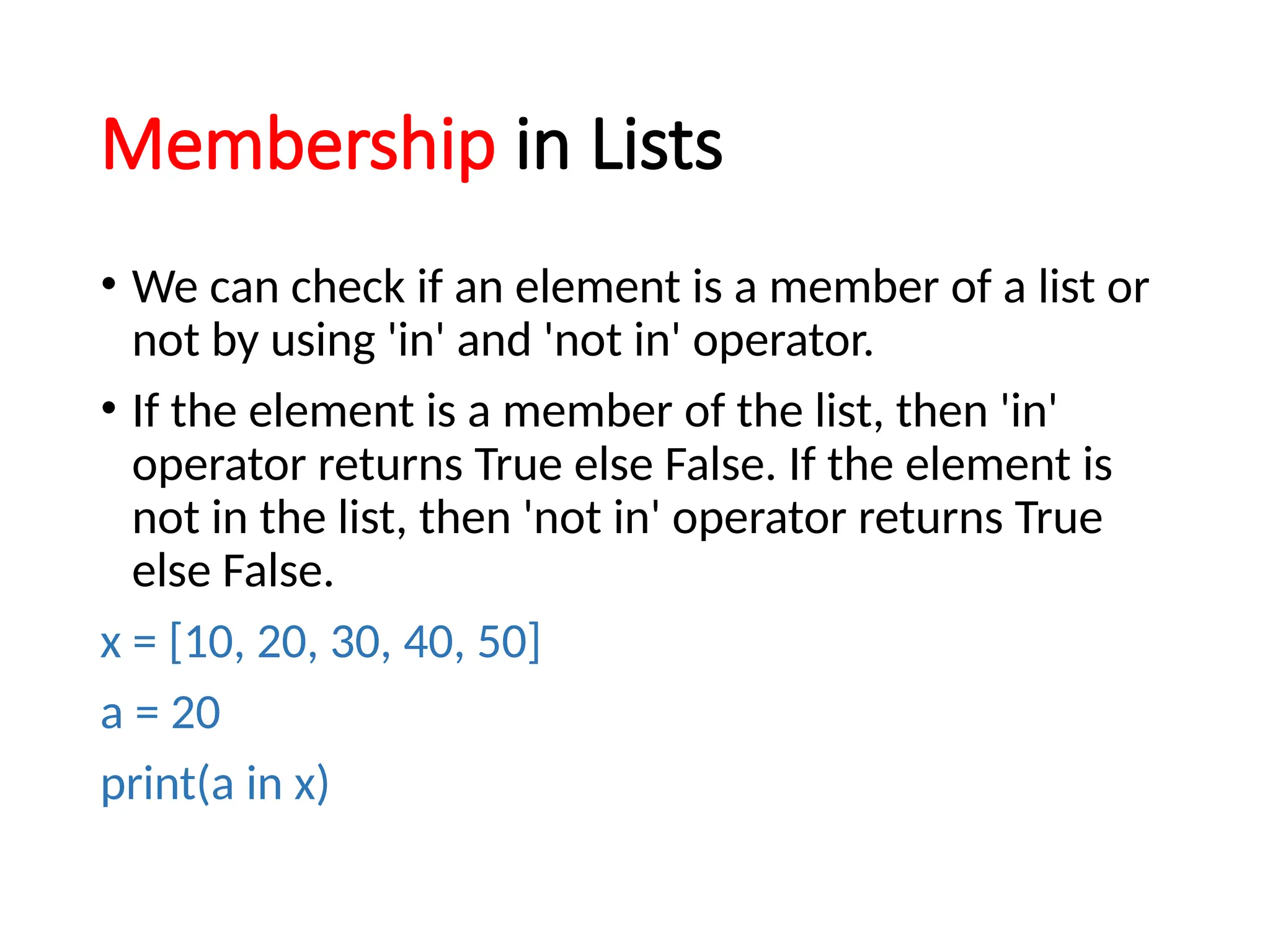 Membership in Lists
• We can check if an element is a member of a list or
not by using 'in' and 'not in' operator.
• If the element is a member of the list, then 'in'
operator returns True else False. If the element is
not in the list, then 'not in' operator returns True
else False.
x = [10, 20, 30, 40, 50]
a = 20
print(a in x)
 