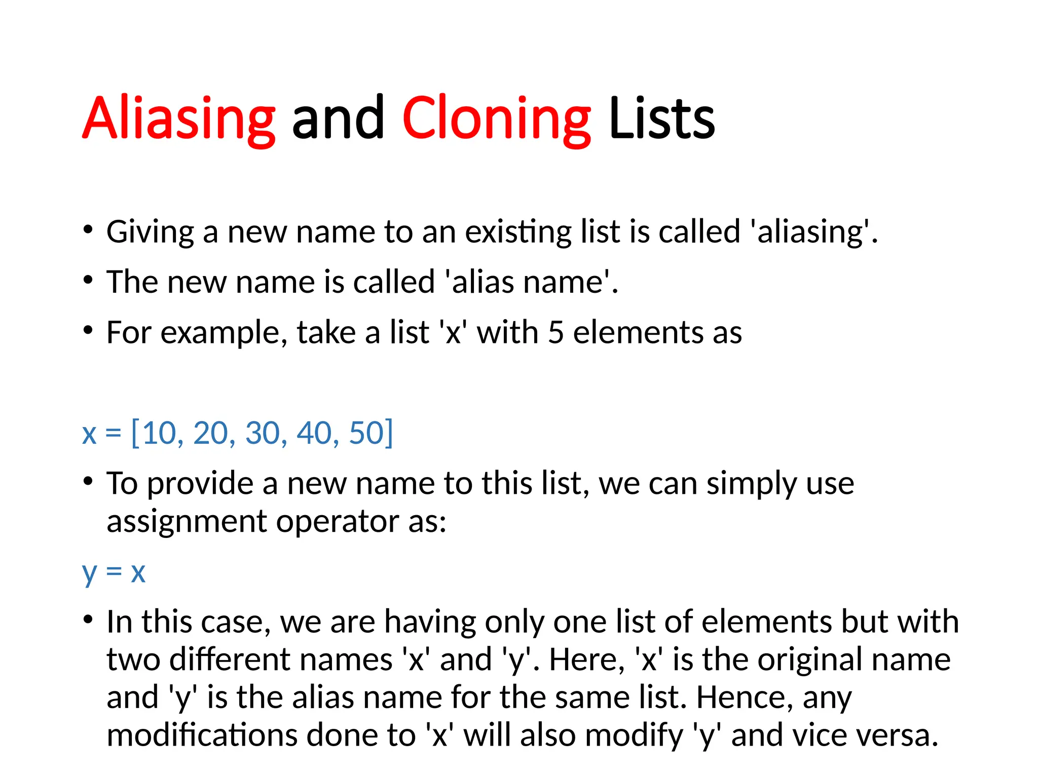 Aliasing and Cloning Lists
• Giving a new name to an existing list is called 'aliasing'.
• The new name is called 'alias name'.
• For example, take a list 'x' with 5 elements as
x = [10, 20, 30, 40, 50]
• To provide a new name to this list, we can simply use
assignment operator as:
y = x
• In this case, we are having only one list of elements but with
two different names 'x' and 'y'. Here, 'x' is the original name
and 'y' is the alias name for the same list. Hence, any
modifications done to 'x' will also modify 'y' and vice versa.
 